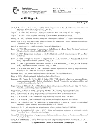CopyMarket.com
                                                                     Título: Os Tipos Humanos: a Teoria da Personalidade
                 Todos os direitos reservados.
                                                                     Autor: Luiz Pasquali
                 Nenhuma parte desta publicação poderá ser
                                                                     Editora: CopyMarket.com, 2000
                 reproduzida sem a autorização da Editora.



                 4. Bibliografia
                                                                                                             Luiz Pasquali

Ahadi, S.A., Rothbart, M.K., & Ye, R. (1993). Child temperament in the U.S. and China: Similarities and
       differences. European Journal of Personality, 7, 359-378.
Allport, G.W. (1937, 1946). Personality: A psychological interpretation. New York: Henry Holt and Company.
Allport, G.W. (1961). Pattern and growth in personality. New York: Holt, Rinehart & Winston.
Barclay, J.R. (1991). Psychological assessment: A theory and systems approach. Malabar, FL: Krieger Publishing Co.
Barclay, L.K. (1987). Skill development and temperament in kindergarten children: A cross-cultural study.
        Perceptual and Motor Skills, 65, 963-972.
Barr, L. & Barr, N. (1989). The leadership equation. Austin, TX: Eaking Press.
Bates, J.E. (1986). The measurement of temperament. In R. Plomin & J. Dunn (Eds.), The study of temperament:
         Changes, continuities, and challenges. Hillsdale, NJ: Erlbaum.
Bates, J.E. (1987). Temperament in infancy. In J.D. Osofsky (Ed.), Handbook in infant development (2nd ed.). New
         York: Wiley.
Bates, J.E. (1989). Concepts and measures of temperament. In G.A. Kohnstamm, J.E. Bates, & M.K. Rothbart
         (Eds.), Temperament in childhood. New York: Wiley, 3-26.
Bates, J.E. (1989). Applications of temperament concepts. In G.A. Kohnstamm, J.A. Bates, & M.K. Rothbart
         (Eds.), Temperament in childhood. New York: Wiley, 321-355.
Bates, J.E. & Wachs, T.D. (Eds. – 1994). Temperament: Individual differences at the interface of biology and behavior.
         Washington, DC: American Psychological Association.
Berger, G. (1963). Traité pratique d’analyse du caractère. Paris: Presses Universitaires de France.
Binet, A. (1922). L’Étude expérimentale de l’intelligence. Paris: Alfred Costes.
Braungart, J.M., Plomin, R., DeFries, J.C., & Fulker, D.W. (1992). Genetic influence on tester-rated infant
       temperament as assessed by Bayley’s Infant Behavior Record: Non-adoptive and adoptive siblings and
       twins. Developmental Psychology, 28, 40-47.
Briggs-Myers, I. & McCaulley, M.H. (1985). Manual: A guide to the development and use of the Myers-Briggs Type Indicator.
        Palo Alto, CA: Consulting Psychologists Press, Inc.
Briggs-Myers, I. & Myers, P. (1980). Gifts differing. Palo Alto, CA: Consulting Psychologists Press, Inc.
Burks, J. & Rubenstein, M. (1979). Temperament styles in adult interaction. New York: Brunner-Mazel.
Buss, A.H. & Plomin, R. (1974). A temperament theory of personality development. New York: Wiley.
Buss, A.H. & Plomin, R. (1984). Temperament: Early developing personality traits. Hillsdale, NJ: Erlbaum.
Buss, A.H. & Plomin, R. (1986). The EAS approach to temperament. In R. Plomin & J. Dunn (Eds.), The study of
        temperament: Changes, continuities, and challenges. Hillsdale, NH: Erlbaum.
Carey, W.B. (1974). Night wakening and temperament in infancy. Journal of Pediatrics, 81, 823-828.
Carey, W.B. & McDevitt, S.C. (Eds. – 1989). Clinical and educational applications of temperament research.
       Amsterdam/Lisse, Holland: Swets & Zeitlinger.
Carey, W.B. (1985). Interactions of temperament and clinical conditions. Advances in Developmental and Behavioral
        Pediatrics, 6, 83-115.
Carey, W.B. & McDevitt, S.C. (1978). Revision of the infant temperament questionnaire. Pediatrics, 61, 735-739.
CopyMarket.com                   Os Tipos Humanos: A Teoria da Personalidade – Luiz Pasquali                               44
 