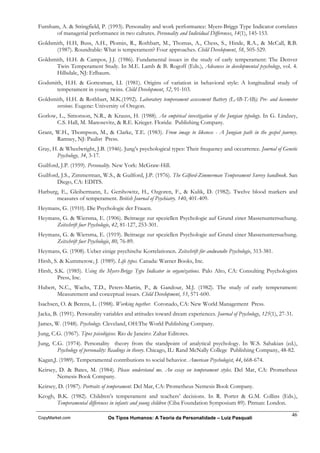 Furnham, A. & Stringfield, P. (1993). Personality and work performance: Myers-Briggs Type Indicator correlates
       of managerial performance in two cultures. Personality and Individual Differences, 14(1), 145-153.
Goldsmith, H.H, Buss, A.H., Plomin, R., Rothbart, M., Thomas, A., Chess, S., Hinde, R.A., & McCall, R.B.
      (1987). Roundtable: What is temperament? Four approaches. Child Development, 58, 505-529.
Goldsmith, H.H. & Campos, J.J. (1986). Fundamental issues in the study of early temperament: The Denver
      Twin Temperament Study. In M.E. Lamb & B. Rogoff (Eds.), Advances in developmental psychology, vol. 4.
      Hillsdale, NJ: Erlbaum.
Godsmith, H.H. & Gottesman, I.I. (1981). Origins of variation in behavioral style: A longitudinal study of
      temperament in young twins. Child Development, 52, 91-103.
Goldsmith, H.H. & Rothbart, M.K.(1992). Laboratory temperament assessment Battery (LAB-TAB); Pre- and locomotor
      versions. Eugene: University of Oregon.
Gorlow, L., Simonson, N.R., & Krauss, H. (1988). An empirical investigation of the Jungian typology. In G. Lindzey,
       C.S. Hall, M. Manosevitz, & R.E. Krieger. Florida: Publishing Company.
Grant, W.H., Thompson, M., & Clarke, T.E. (1983). From image to likeness - A Jungian path in the gospel journey.
       Ramsey, NJ: Paulist Press.
Gray, H. & Wheelwright, J.B. (1946). Jung’s psychological types: Their frequency and occurrence. Journal of Genetic
       Psychology, 34, 3-17.
Guilford, J.P. (1959). Personality. New York: McGraw-Hill.
Guilford, J.S., Zimmerman, W.S., & Guilford, J.P. (1976). The Gilford-Zimmerman Temperament Survey handbook. San
        Diego, CA: EDITS.
Harburg, E., Gleibermann, L. Gershowitz, H., Ozgoren, F., & Kulik, D. (1982). Twelve blood markers and
       measures of temperament. British Journal of Psychiatry. 140, 401-409.
Heymans, G. (1910). Die Psychologie der Frauen.
Heymans, G. & Wiersma, E. (1906). Beitraege zur speziellen Psychologie auf Grund einer Massenuntersuchung.
      Zeitschrift fuer Psychologie, 42, 81-127, 253-301.
Heymans, G. & Wiersma, E. (1919). Beitraege zur speziellen Psychologie auf Grund einer Massenuntersuchung.
      Zeitschrift fuer Psychologie, 80, 76-89.
Heymans, G. (1908). Ueber einige psychische Korrelationen. Zeitschrift für andwandte Psychologie, 313-381.
Hirsh, S. & Kummerow, J. (1989). Life types. Canada: Warner Books, Inc.
Hirsh, S.K. (1985). Using the Myers-Briggs Type Indicator in organizations. Palo Alto, CA: Consulting Psychologists
        Press, Inc.
Hubert, N.C., Wachs, T.D., Peters-Martin, P., & Gandour, M.J. (1982). The study of early temperament:
       Measurement and conceptual issues. Child Development, 53, 571-600.
Isachsen, O. & Berens, L. (1988). Working together. Coronado, CA: New World Management Press.
Jacka, B. (1991). Personality variables and attitudes toward dream experiences. Journal of Psychology, 125(1), 27-31.
James, W. (1948). Psychology. Cleveland, OH:The World Publishing Company.
Jung, C.G. (1967). Tipos psicológicos. Rio de Janeiro: Zahar Editores.
Jung, C.G. (1974). Personality theory from the standpoint of analytical psychology. In W.S. Sahakian (ed.),
        Psychology of personality: Readings in theory. Chicago, IL: Rand McNally College Publishing Company, 48-82.
Kagan,J. (1989). Temperamental contributions to social behavior. American Psychologist, 44, 668-674.
Keirsey, D. & Bates, M. (1984). Please understand me. An essay on temperament styles. Del Mar, CA: Prometheus
        Nemesis Book Company.
Keirsey, D. (1987). Portraits of temperament. Del Mar, CA: Prometheus Nemesis Book Company.
Keogh, B.K. (1982). Children’s temperament and teachers’ decisions. In R. Porter & G.M. Collins (Eds.),
       Temperamental differences in infants and young children (Ciba Foundation Symposium 89). Pitman: London.

                                                                                                                    46
CopyMarket.com                  Os Tipos Humanos: A Teoria da Personalidade – Luiz Pasquali
 