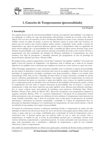 CopyMarket.com                                    Título: Os Tipos Humanos: A Teoria da
                 Todos os direitos reservados.                     Personalidade
                 Nenhuma parte desta publicação poderá ser         Autor: Luiz Pasquali
                 reproduzida sem a autorização da Editora.         Editora: CopyMarket.com, 2000




                 1. Conceito de Temperamento (personalidade)
                                                                                                     Luiz Pasquali
1. Introdução
Este capítulo deveria tratar de conceituar personalidade. Contudo, esta expressão “personalidade” é tão ampla em
seu significado ou, melhor, tão vaga, que praticamente cada psicólogo a entende do seu modo, como, aliás, já
Allport (1937) nos anos 30 comentava, ao dar as 50 diferentes definições do termo. Como a intenção do presente
trabalho consiste na análise de porque as pessoas são diferentes, apesar de serem todas seres humanos, me
pareceu que um conceito mais concreto pudesse melhor orientar a empreitada. Assim, escolhi o conceito de
temperamento, que, apesar de apresentar diferentes opiniões entre os pesquisadores sobre seu significado, ele
parece menos ambíguo que o de personalidade; ele, aliás, é entendido por alguns autores (Eysenck, Gray) como
sinônimo de personalidade, com o qual a presente exposição está também de acordo, como veremos. De fato, o
temperamento tem sido considerado um sinônimo de diferenças individuais no comportamento dos seres
humanos. Esta linha de pensamento é defendida sobretudo por pesquisadores na área da psicologia do
desenvolvimento, liderados por Chess e Thomas (1986).
De qualquer forma, a palavra temperamento vem do latim “temperare” que significa “equilíbrio”. Esta noção está
ligada à teoria dos humores de Empédocles e de Hipócrates, onde se defende que a saúde do ser humano
depende de um equilíbrio entre os elementos que compõem este mesmo ser, como veremos ao expor esta teoria.
{©Em Psicologia, temperamento é mais comumente entendido como se referindo ao aspecto da personalidade
que diz respeito às disposições e reações emocionais, bem como de sua rapidez e intensidade. Este conceito mais
psicológico de temperamento está ligado a psicólogos como Jung, psicanalista, e Klages no seu tratado sobre
caracterologia (1929). Hoje em dia, a Psicologia dá maior ênfase, na reação emocional, à atividade do sistema
nervoso autônomo, particularmente a ramo simpático. Esta acepção restritiva de temperamento em termos de
reações emocionais não parece ser necessária e, quiçá, nem legítima, como veremos em capítulos posteriores,
pois o temperamento pode ser entendido como um sinônimo de personalidade. Historicamente, porém, a ênfase
no temperamento tem sido sobre os aspectos emocionais da personalidade. Para ser honesto, o conceito de
temperamento é ainda uma destas expressões que pode significar coisas diferentes para diferentes psicólogos.
Isto se tornou evidente numa mesa-redonda de psicólogos norte-americanos (Goldsmith, Buss, Plomin,
Rothbart, Thomas, Chess, Hinde, & McCall, 1987). Apesar das divergências, estes pesquisadores chegaram às
seguintes conclusões (Barclay, 1991): 1) o construto temperamento é útil apesar de ser praticamente inviável
definir precisamente como ele interage com influências do meio ambiente; 2) temperamento inclui elementos de
energia: atividade, intensidade, vigor e ritmo de movimento tanto na fala quanto no pensamento; de reatividade:
aproximação e afastamento de estímulos; emocionalidade e sociabilidade; 3) a origem do temperamento deve ser
procurada em disposições biológicas; 4) as manifestações do temperamento são mais estáveis durante a vida de
um indivíduo do que qualquer outro aspecto da personalidade.
Na história do conhecimento humano, as diferenças individuais devidas ao temperamento do sujeito têm sido
atribuídas aos fatores mais diversos por autores de povos tão diversos como gregos, persas, hindus, árabes, entre
outros, os quais, cada um a seu tempo, contribuíram para a estruturação da teoria do temperamento como a
conhecemos hoje. A literatura aponta para um interesse cíclico no que se refere aos estudos sobre o
temperamento, na medida em que as teorias da personalidade apontam para a interrelação existente entre
variáveis ambientais, comportamento e caraterísticas pessoais. As teorias estruturadas mais recentemente, via de
regra, estão preocupadas com a classificação e tipificação do temperamento a partir de seus resultados
observáveis, a saber, o comportamento.
Uma análise do material elaborado nos últimos anos aponta para a existência de diversas teorias e instrumentos
                                                                                                                 4
CopyMarket.com                   Os Tipos Humanos: A Teoria da Personalidade – Luiz Pasquali
 