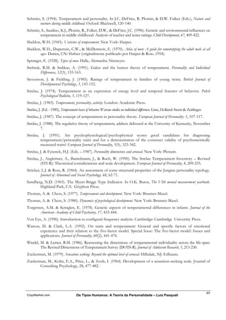 Schmitz, S. (1994). Temperament and personality. In J.C. DeFries, R. Plomin, & D.W. Fulker (Eds.), Nature and
       nurture during middle childhood. Oxford: Blackwell, 120-140.
Schmitz, S., Saudino, K.J., Plomin, R., Fulker, D.W., & DeFries, J.C. (1996). Genetic and environmental influences on
        temperament in middle childhood: Analysis of teacher and tester ratings. Child Development, 67, 409-422.
Sheldon, W.H. (1943). Varieties of temperament. New York: Harper.
Sheldon, W.H., Dupertuis, C.W., & McDermott, E. (1970). Atlas of men: A guide for somototyping the adult male at all
       ages. Darien, CN: Hafner (originalmente publicado por Harper & Row, 1954).
Spranger, E. (1928). Types of men. Halle, Alemanha: Niemeyer.
Stelmak, R.M. & Stalikas, A. (1991). Galen and the humor theory of temperament. Personality and Individual
        Differences, 12(3), 155-163.
Stevenson, J. & Fielding, J. (1985). Ratings of temperament in families of young twins. British Journal of
        Developmental Psychology, 3, 143-152.
Strelau, J. (1974). Temperament as an expression of energy level and temporal features of behavior. Polish
         Psychological Bulletin, 5, 119-127.
Strelau, J. (1983). Temperament, personality, activity. London: Academic Press.
Strelau, J. (Ed. - 1985), Temperament bases of behavior: Warsaw studies on individual differences. Lisse, Holland: Swets & Zeitlinger.
Strelau, J. (1987). The concept of temperament in personality theory. European Journal of Personality. 1, 107-117.
Strelau, J. (1988). The regulative theory of temperament, address delivered at the University of Kentucky, November
          7.
Strelau, J. (1991). Are psychophysiological/psychophysical scores good candidates for diagnosing
        temperament/personality traits and for a demonstration of the construct validity of psychometrically
        measured traits? European Journal of Personality, 5(5), 323-342.
Strelau, J. & Eysenck, H.J. (Eds. – 1987). Personality dimensions and arousal. New York: Plenum.
Strelau, J., Angleitner, A., Bantelmann, J., & Ruch, W. (1990). The Strelau Temperament Inventory – Revised
         (STI-R): Theoretical considerations and scale development. European Journal of Personality, 4, 209-235.
Stricker, L.J. & Ross, R. (1964). An assessment of some structural properties of the Jungian personality typology.
         Journal of Abnormal and Social Psychology, 68, 62-71.
Sundberg, N.D. (1965). The Myers-Briggs Type Indicator. In O.K. Buros, The VIth mental measurement yearbook.
       Highland Park, CA: Gryphon Press.
Thomas, A. & Chess, S. (1977). Temperament and development. New York: Brunner-Mazel.
Thomas, A. & Chess, S. (1980). Dynamics of psychological development. New York: Brunner-Mazel.
Torgersen, A.M. & Kringlen, E. (1978). Genetic aspects of temperamental differences in infants. Journal of the
        American Academy of Child Psychiatry, 17, 433-444.
Von Eye, A. (1990). Introduction to configural frequency analysis. Cambridge: Cambridge University Press.
Watson, D. & Clark, L.A. (1992). On traits and temperament: General and specific factors of emotional
       experience and their relation to the five-factor model. Special Issue: The five-factor model: Issues and
       applications. Journal of Personality, 60(2), 441-476.
Windel, M. & Lerner, R.M. (1986). Reassessing the dimensions of temperamental individuality across the life-span:
        The Revised Dimensions of Temperament Survey (DOTS-R). Journal of Adolescent Research, 1, 213-230.
Zuckerman, M. (1979). Sensation seeking: Beyond the optimal level of arousal. Hillsdale, NJ: Erlbaum.
Zuckerman, M., Kolin, E.A., Price, L., & Zoob, I. (1964). Development of a sensation-seeking scale. Journal of
       Consulting Psychology, 28, 477-482.




                                                                                                                                         49
CopyMarket.com                       Os Tipos Humanos: A Teoria da Personalidade – Luiz Pasquali
 