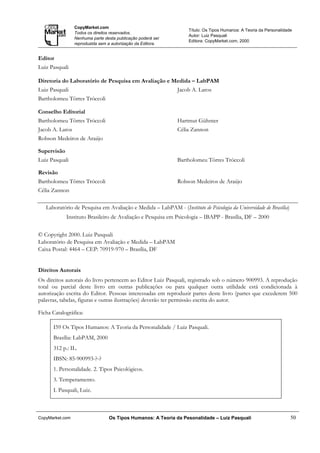 CopyMarket.com
                                                                   Título: Os Tipos Humanos: A Teoria da Personalidade
                 Todos os direitos reservados.
                                                                   Autor: Luiz Pasquali
                 Nenhuma parte desta publicação poderá ser
                                                                   Editora: CopyMarket.com, 2000
                 reproduzida sem a autorização da Editora.


Editor
Luiz Pasquali

Diretoria do Laboratório de Pesquisa em Avaliação e Medida – LabPAM
Luiz Pasquali                                                 Jacob A. Laros
Bartholomeu Tôrres Tróccoli

Conselho Editorial
Bartholomeu Tôrres Tróccoli                                   Hartmut Gühnter
Jacob A. Laros                                                Célia Zannon
Robson Medeiros de Araújo

Supervisão
Luiz Pasquali                                                 Bartholomeu Tôrres Tróccoli

Revisão
Bartholomeu Tôrres Tróccoli                                   Robson Medeiros de Araújo
Célia Zannon

   Laboratório de Pesquisa em Avaliação e Medida – LabPAM - (Instituto de Psicologia da Universidade de Brasília)
             Instituto Brasileiro de Avaliação e Pesquisa em Psicologia – IBAPP - Brasília, DF – 2000


© Copyright 2000. Luiz Pasquali
Laboratório de Pesquisa em Avaliação e Medida – LabPAM
Caixa Postal: 4464 – CEP: 70919-970 – Brasília, DF


Direitos Autorais
Os direitos autorais do livro pertencem ao Editor Luiz Pasquali, registrado sob o número 900993. A reprodução
total ou parcial deste livro em outras publicações ou para qualquer outra utilidade está condicionada à
autorização escrita do Editor. Pessoas interessadas em reproduzir partes deste livro (partes que excederem 500
palavras, tabelas, figuras e outras ilustrações) deverão ter permissão escrita do autor.

Ficha Catalográfica:

      I59 Os Tipos Humanos: A Teoria da Personalidade / Luiz Pasquali.
      Brasília: LabPAM, 2000
      312 p.: IL.
      IBSN: 85-900993-?-?
      1. Personalidade. 2. Tipos Psicológicos.
      3. Temperamento.
      I. Pasquali, Luiz.



CopyMarket.com                   Os Tipos Humanos: A Teoria da Pesonalidade – Luiz Pasquali                          50
 