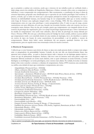 que se propõem a analisar este construto, sendo que o interesse de tais trabalhos pode ser verificado desde a
idade antiga, através dos trabalhos de Empédocles, Hipócrates e Galeno, versando sobre como se comportam os
indivíduos e como compreender tais comportamentos. Mais recentemente, a contribuição de Jung se afasta da
estrutura hipocrática, propondo uma classificação que se aproxima de um modelo psicológico mais moderno. É
preciso, contudo, que se tenha em mente que a preocupação principal do estudo do temperamento, ou seja, o
interesse na individualidade humana, está bastante longe de ser compreendido, dado que as teorias existentes
estão longe de fornecer uma explicação integral sobre o tema (Claridge, 1985). De fato, ciclicamente o tema
temperamento entra em voga entre psicólogos e outros pesquisadores afins. E cada vez que ele surge, assume
características um tanto diferentes, de sorte que, fazendo um inventário histórico sobre este conceito, nos leva a
concepções muito distintas. Hoje em dia, por exemplo, parece que temperamento veio integrado dentro de um
contexto da psicologia das organizações, pois é no campo da psicologia organizacional que o tema e instrumentos
de medida do temperamento vêm sendo mais utilizados, além da linha da psicologia da criança liderada por
Chess e Thomas (1989). De sorte que a advertência acima de Claridge faz muito sentido, embora se possa admitir
que temperamento tende a ser concebido dentro de uma temática de tipologias, isto é, de classificar os sujeitos
em termos de tipos em função de certas características da personalidade e até de aptidões e mesmo de
comportamento. Diante desta babel, vamos inicialmente dar um pequeno apanhado histórico do tema
temperamento, para em seguida tentar uma estruturação teórica do mesmo construto.

2. História do Temperamento
A idéia de que os seres humanos caem dentro de classes ou tipos tem estado presente desde os tempos mais antigos
entre os pesquisadores da personalidade humana. Contudo, ela não tem tido um desenvolvimento linear, mas
apresenta uma evolução cíclica, na qual se observam épocas onde o interesse em tais tipologias aparece intenso e
outras em que ele praticamente desaparece. Inclusive, cada novo surto de interesse neste tema parece surgir com
basamento diferente resultando em teorias muito distintas, entre as quais sobressaem as teorias humorais, as teorias
fisiológicas ou morfológicas e as teorias psicológicas, como veremos mais adiante. Na verdade, há teorias ou fantasias
demais sobre como conceber a estrutura e a dinâmica do temperamento. Strelau (199??) menciona uma carrada delas
ou, melhor, uma miríade de traços que constituiriam o temperamento, tais como:
-       Adaptabilidade (Thomas & Chess – NYLSQ)
-       Aflição, sofrimento (Buss & Plomin – EASTS)
-       Amizade (Guilford & Zimmerman – GZTS)
-       Aproximação – afastamento (Windle & Lerner – DOTS-R Adult; Wilson, Barrett, & Gray - GWPQ)
-       Ascendência (Guilford & Zimmerman –GZTS)
-       Atividade (Buss & Plomin – EASTS; Thomas & Chess – NYLSQ; Thurstone – TTS)
-       Atividade geral (Guilford & Zimmerman – GZTS; Windle & Lerner – DOTS-R Adult)
-       Atividade: nível de sono (Windle & Lerner – DOTS-R Adult)
-       Aventura (Sysenck, Pearson, Easting, & Allsopp – I7 Questionnaire)
-       Campo (span) de atenção (Thomas & Chess – NYLSQ)
-       Colérico (Cruise, Blitchington, & Futcher – TI)
-       Contenimento (Guilford & Zimmerman – GZTS)
-       Crivagem de estímulo (Mehrabian – SSQ)
-       Desinibição (Zuckerman – SSS IV e V)
-       Distratibilidade (Thomas & Chess – NYLSQ; Windle & Lerner – DOTS-R Adult)
-       Dominância (Mehrabian – MTS; Thurstone – TTS)
-       Emocionalidade (Feij – ATL)
-       Emocionalidade social (Rusalov – STQ)
-       Empatia (Eysenck, Pearson, Easting, & Allsopp – I7 Questionnaire)
-       Equilíbrio dos processos nervosos (Strelau –STI; Strelau, Angleitner, Bantelmann, & Ruch – STI-R)
-       Ergonicidade (Rusalov – STQ)
-       Ergonicidade social (Rusalov – STQ)
-       Esquiva ativa (Wilson, Barrett, & Gray – GWPQ)1
-       Esquiva passiva (Wilson, Barret, & Gray – GWPQ)
-       Estabilidade (Marke & Nyman – MNT)
-       Estabilidade emocional (Guilford & Zimmerman – GZTS; Thurstone – TTS)
1
    Veja no capítulo 2 as explicações sobre essas siglas, que representam diferentes instrumentos de medida do temperamento

CopyMarket.com                       Os Tipos Humanos: A Teoria da Personalidade – Luiz Pasquali                              5
 