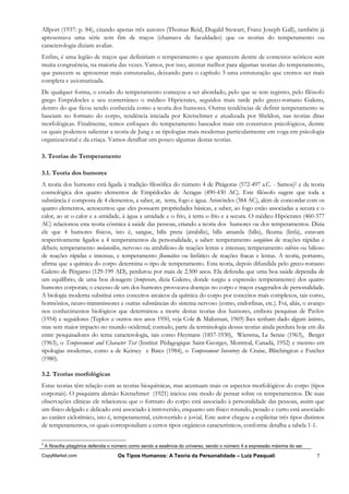 Allport (1937: p. 84), citando apenas três autores (Thomas Reid, Dugald Stewart, Franz Joseph Gall), também já
apresentava uma série sem fim de traços (chamava de faculdades) que os teorias do temperamento ou
caracterologia diziam avaliar.
Enfim, é uma legião de traços que definiriam o temperamento e que aparecem dentre de contextos teóricos sem
muita congruência, na maioria das vezes. Vamos, por isso, atentar melhor para algumas teorias do temperamento,
que parecem se apresentar mais estruturadas, deixando para o capítulo 3 uma estruturação que cremos ser mais
completa e axiomatizada.
De qualquer forma, o estudo do temperamento começou a ser abordado, pelo que se tem registro, pelo filósofo
grego Empédocles e seu conterrâneo o médico Hipócrates, seguidos mais tarde pelo greco-romano Galeno,
dentro do que ficou sendo conhecida como a teoria dos humores. Outras tendências de definir temperamento se
baseiam no formato do corpo, tendência iniciada por Kretschmer e atualizada por Sheldon, nas teorias ditas
morfológicas. Finalmente, temos enfoques do temperamento baseados mais em construtos psicológicos, dentre
os quais podemos salientar a teoria de Jung e as tipologias mais modernas particularmente em voga em psicologia
organizacional e da criaça. Vamos detalhar um pouco algumas destas teorias.

3. Teorias do Temperamento

3.1. Teoria dos humores
A teoria dos humores está ligada à tradição filosófica do número 4 de Pitágoras (572-497 a.C. - Samos)2 e da teoria
cosmológica dos quatro elementos de Empédocles de Acragas (490-430 AC). Este filósofo sugere que toda a
substância é composta de 4 elementos, a saber, ar, terra, fogo e água. Aristóteles (384 AC), além de concordar com os
quatro elementos, acrescentou que eles possuem propriedades básicas, a saber, ao fogo estão associadas a secura e o
calor, ao ar o calor e a umidade, à água a umidade e o frio, à terra o frio e a secura. O médico Hipócrates (460-377
AC) relacionou esta teoria cósmica à saúde das pessoas, criando a teoria dos humores ou dos temperamentos. Dizia
ele que 4 humores físicos, isto é, sangue, bílis preta (atrabílis), bílis amarela (bílis), fleuma (linfa), estavam
respectivamente ligados a 4 temperamentos da personalidade, a saber: temperamento sangüíneo de reações rápidas e
débeis; temperamento melancólico, nervoso ou atrabilioso de reações lentas e intensas; temperamento colérico ou bilioso
de reações rápidas e intensas, e temperamento fleumático ou linfático de reações fracas e lentas. A teoria, portanto,
afirma que a química do corpo determina o tipo de temperamento. Esta teoria, depois difundida pelo greco-romano
Galeno de Pérgamo (129-199 AD), perdurou por mais de 2.500 anos. Ela defendia que uma boa saúde dependia de
um equilíbrio, de uma boa dosagem (temperare, dizia Galeno, donde surgiu a expressão temperamento) dos quatro
humores corporais; o excesso de um dos humores provocava doenças no corpo e traços exagerados de personalidade.
A biologia moderna substitui estes conceitos arcaicos da química do corpo por conceitos mais complexos, tais como,
hormônios, neuro-transmissores e outras substâncias do sistema nervoso (como, endorfinas, etc.). Foi, aliás, o avanço
nos conhecimentos biológicos que determinou a morte destas teorias dos humores, embora pesquisas de Pavlov
(1954) e seguidores (Teplov e outros nos anos 1950, veja Cole & Maltzman, 1969) lhes tenham dado algum ânimo,
mas sem maior impacto no mundo ocidental; contudo, parte da terminologia dessas teorias ainda perdura hoje em dia
entre pesquisadores do tema caracterologia, tais como Heymans (1857-1930), Wiersma, Le Senne (1963), Berger
(1963), o Temperament and Character Test (Institut Pédagogique Saint-Georges, Montreal, Canadá, 1952) e mesmo em
tipologias modernas, como a de Keirsey e Bates (1984), o Temperament Inventory de Cruise, Blitchington e Futcher
(1980).

3.2. Teorias morfológicas
Estas teorias têm relação com as teorias bioquímicas, mas acentuam mais os aspectos morfológicos do corpo (tipos
corporais). O psiquiatra alemão Kretschmer (1921) iniciou este modo de pensar sobre os temperamentos. De suas
observações clínicas ele relacionou que o formato do corpo está associado à personalidade das pessoas, assim que
um físico delgado e delicado está associado à introversão, enquanto um físico rotundo, pesado e curto está associado
ao caráter ciclotímico, isto é, temperamental, extrovertido e jovial. Este autor chegou a explicitar três tipos distintos
de temperamentos, os quais correspondiam a certos tipos orgânicos característicos, conforme detalha a tabela 1-1.

2
    A filosofia pitagórica defendia o número como sendo a essência do universo, sendo o número 4 a expressão máxima do ser.

CopyMarket.com                       Os Tipos Humanos: A Teoria da Personalidade – Luiz Pasquali                              7
 