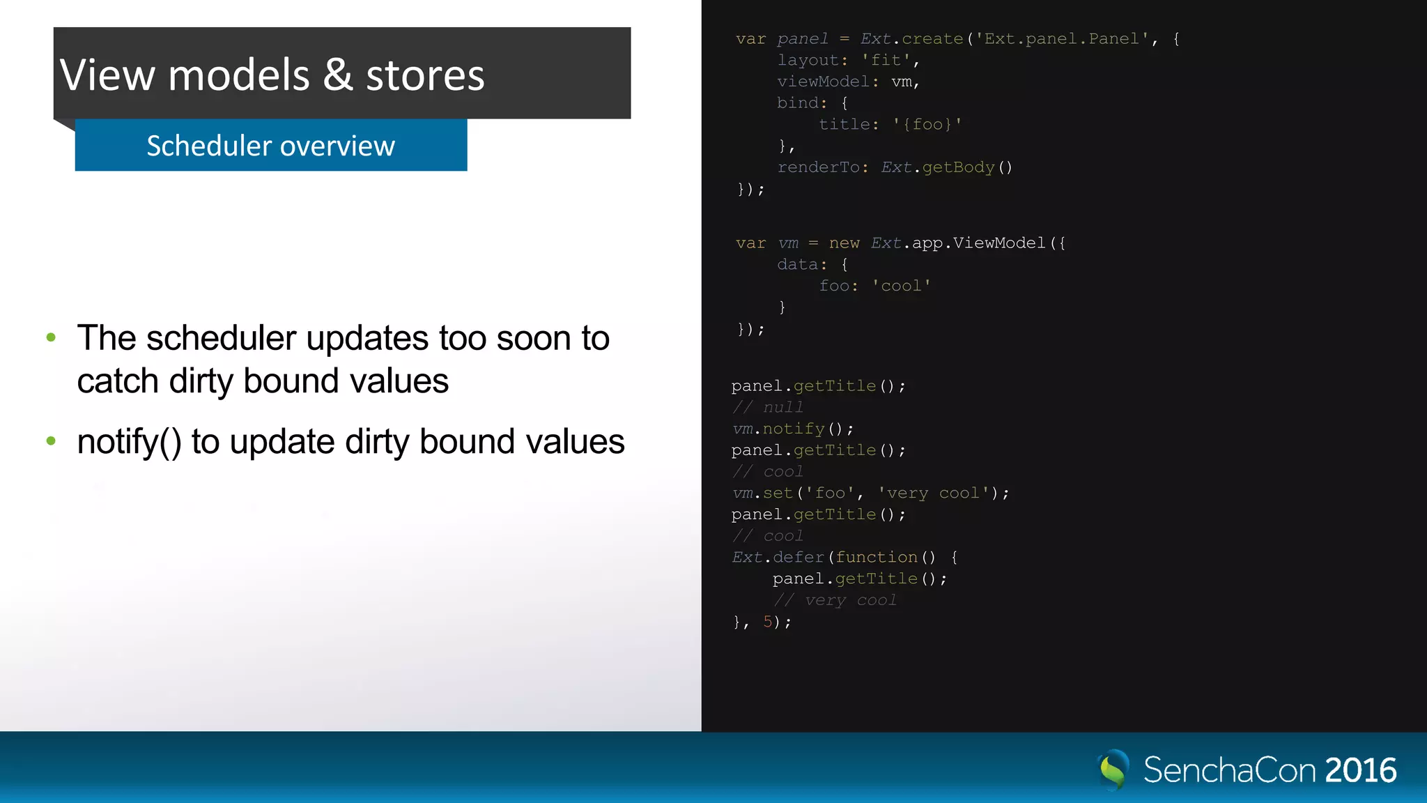 • The scheduler updates too soon to
catch dirty bound values
• notify() to update dirty bound values
View models & stores
Scheduler overview
var panel = Ext.create('Ext.panel.Panel', {
layout: 'fit',
viewModel: vm,
bind: {
title: '{foo}'
},
renderTo: Ext.getBody()
});
var vm = new Ext.app.ViewModel({
data: {
foo: 'cool'
}
});
panel.getTitle();
// null
vm.notify();
panel.getTitle();
// cool
vm.set('foo', 'very cool');
panel.getTitle();
// cool
Ext.defer(function() {
panel.getTitle();
// very cool
}, 5);
 