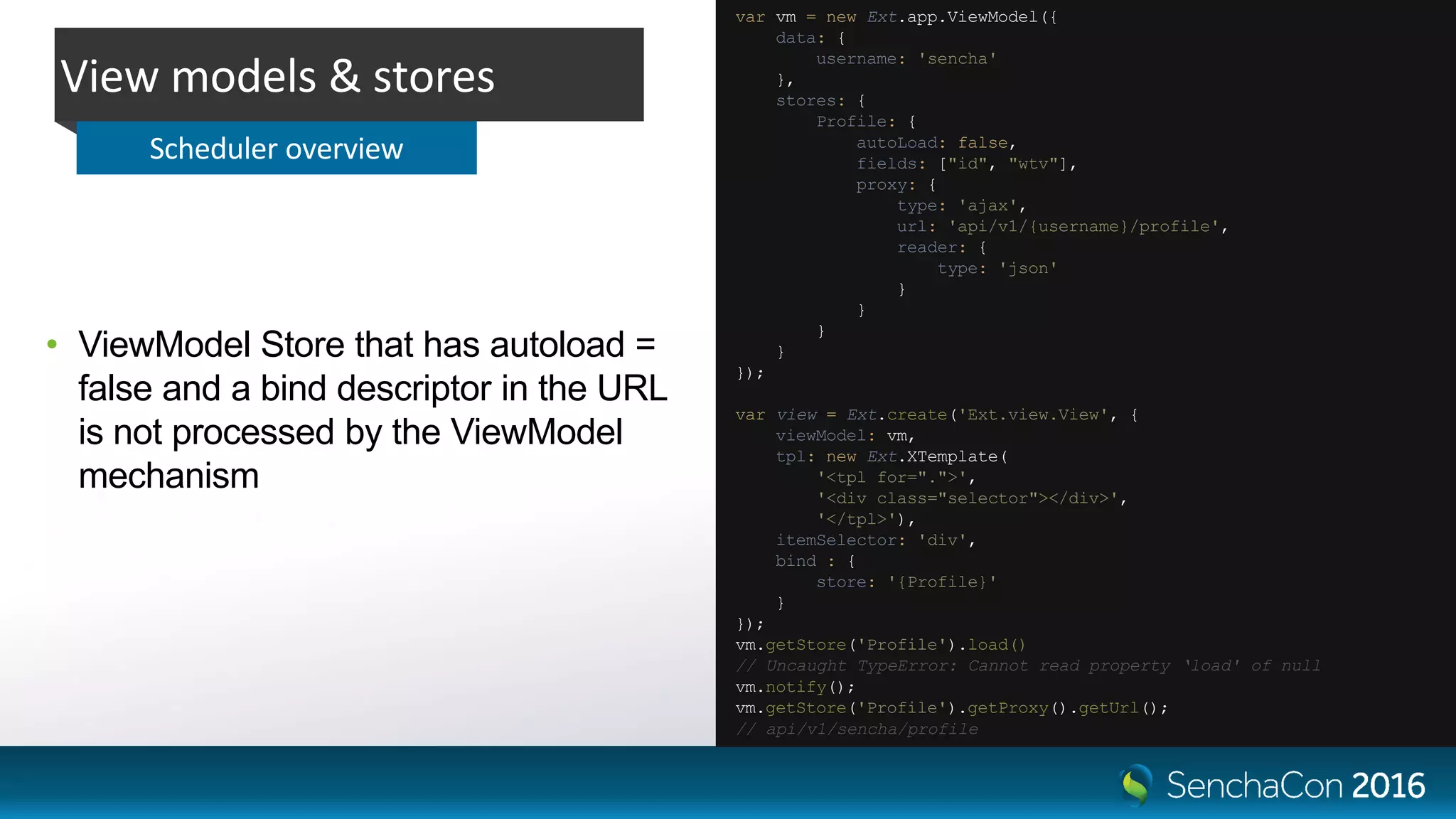 • ViewModel Store that has autoload =
false and a bind descriptor in the URL
is not processed by the ViewModel
mechanism
View models & stores
Scheduler overview
var vm = new Ext.app.ViewModel({
data: {
username: 'sencha'
},
stores: {
Profile: {
autoLoad: false,
fields: ["id", "wtv"],
proxy: {
type: 'ajax',
url: 'api/v1/{username}/profile',
reader: {
type: 'json'
}
}
}
}
});
var view = Ext.create('Ext.view.View', {
viewModel: vm,
tpl: new Ext.XTemplate(
'<tpl for=".">',
'<div class="selector"></div>',
'</tpl>'),
itemSelector: 'div',
bind : {
store: '{Profile}'
}
});
vm.getStore('Profile').load()
// Uncaught TypeError: Cannot read property ‘load' of null
vm.notify();
vm.getStore('Profile').getProxy().getUrl();
// api/v1/sencha/profile
 