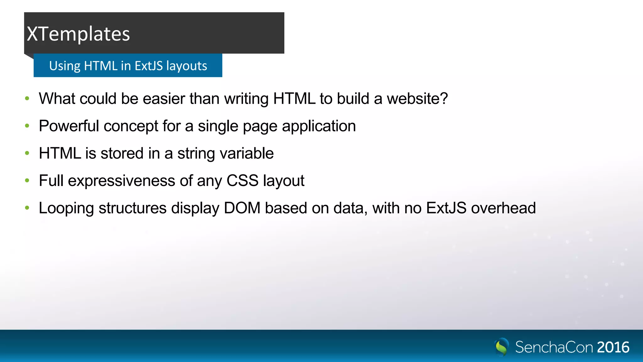 • What could be easier than writing HTML to build a website?
• Powerful concept for a single page application
• HTML is stored in a string variable
• Full expressiveness of any CSS layout
• Looping structures display DOM based on data, with no ExtJS overhead
XTemplates
Using HTML in ExtJS layouts
 
