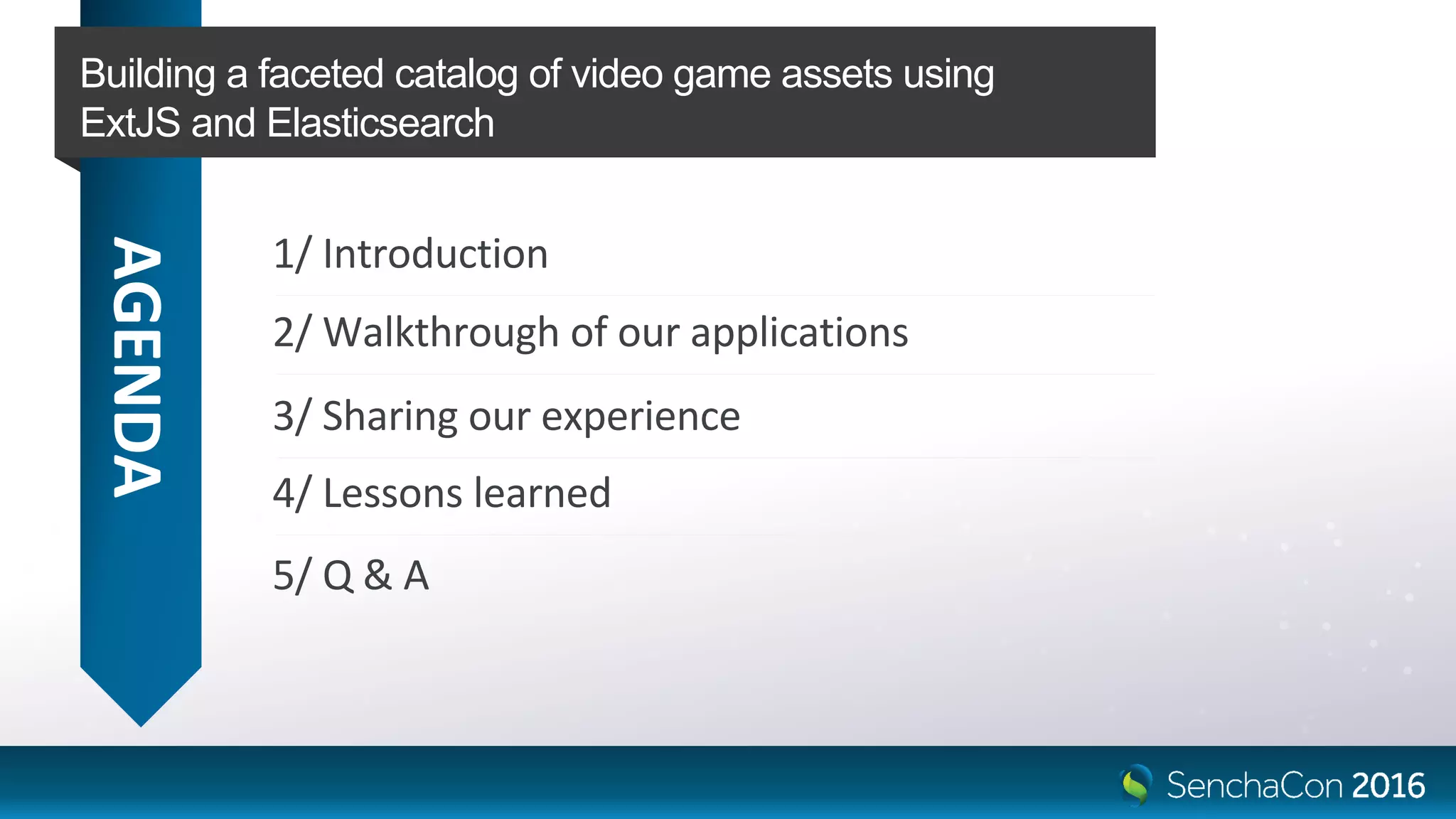 AGENDA
1/ Introduction
Building a faceted catalog of video game assets using
ExtJS and Elasticsearch
2/ Walkthrough of our applications
3/ Sharing our experience
4/ Lessons learned
5/ Q & A
 