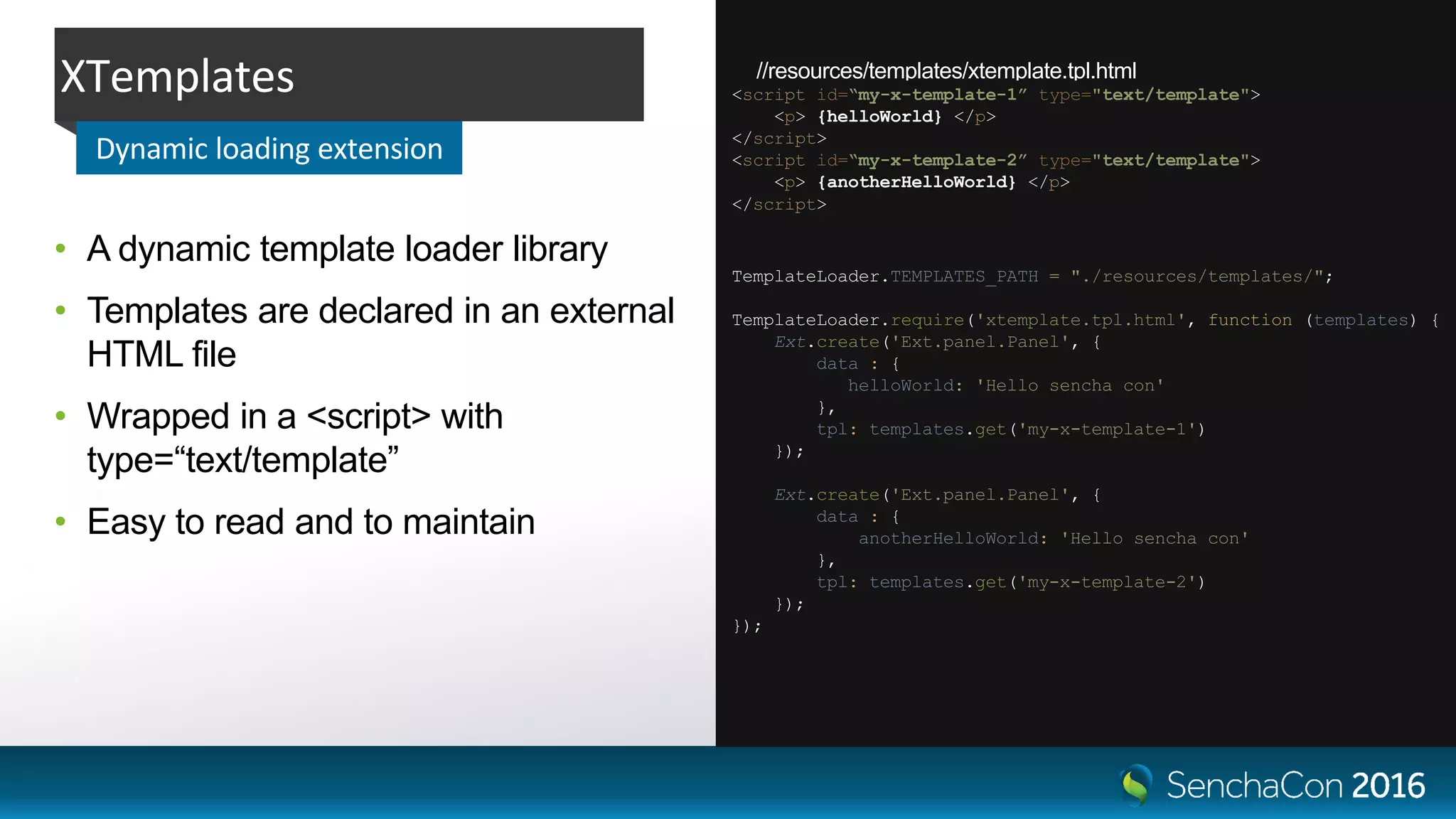 //resources/templates/xtemplate.tpl.html
// script.js
• A dynamic template loader library
• Templates are declared in an external
HTML file
• Wrapped in a <script> with
type=“text/template”
• Easy to read and to maintain
XTemplates
Dynamic loading extension
TemplateLoader.TEMPLATES_PATH = "./resources/templates/";
TemplateLoader.require('xtemplate.tpl.html', function (templates) {
Ext.create('Ext.panel.Panel', {
data : {
helloWorld: 'Hello sencha con'
},
tpl: templates.get('my-x-template-1')
});
Ext.create('Ext.panel.Panel', {
data : {
anotherHelloWorld: 'Hello sencha con'
},
tpl: templates.get('my-x-template-2')
});
});
<script id=“my-x-template-1” type="text/template">
<p> {helloWorld} </p>
</script>
<script id=“my-x-template-2” type="text/template">
<p> {anotherHelloWorld} </p>
</script>
 
