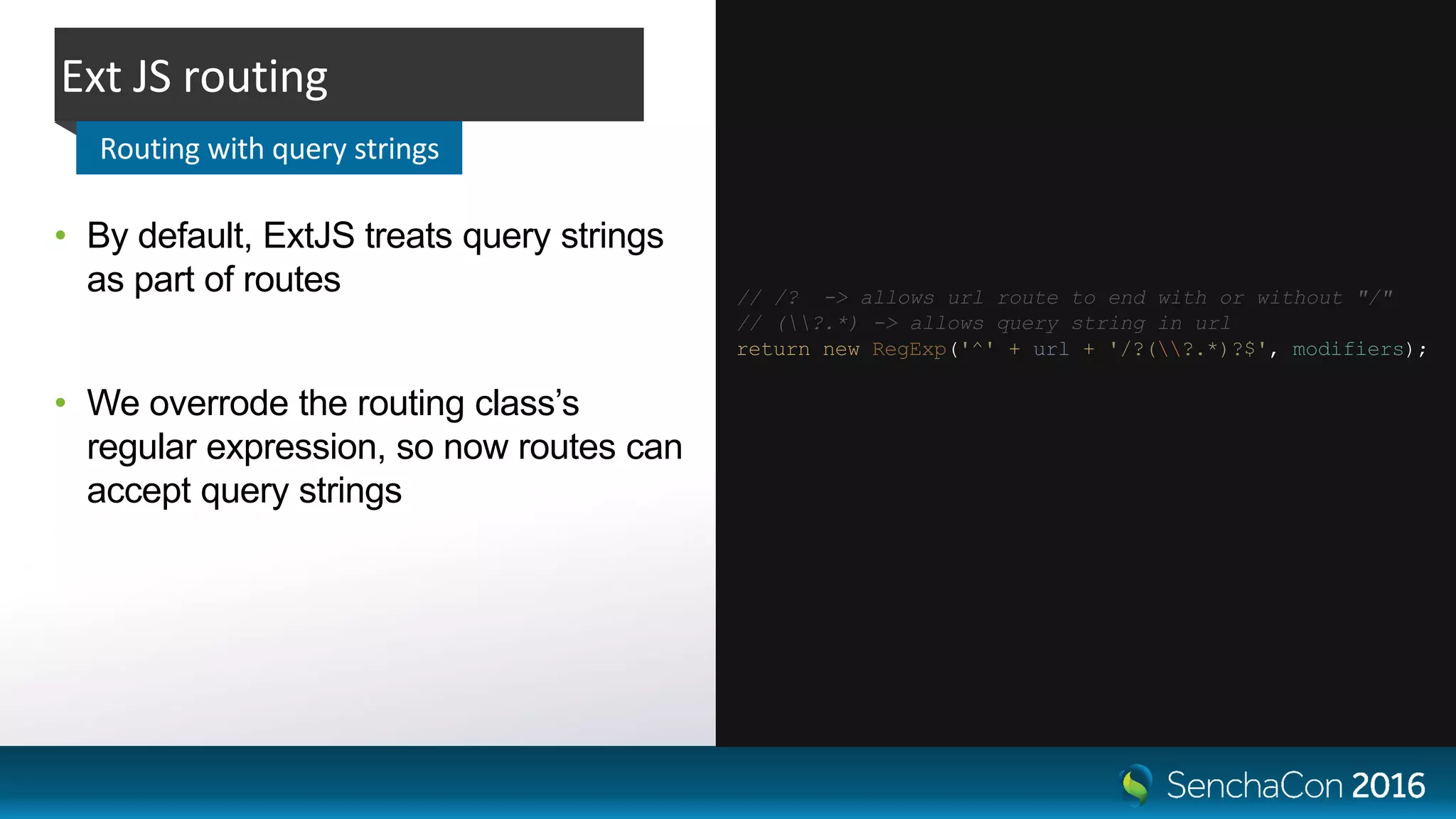 • By default, ExtJS treats query strings
as part of routes
• We overrode the routing class’s
regular expression, so now routes can
accept query strings
Ext JS routing
Routing with query strings
// /? -> allows url route to end with or without "/"
// (?.*) -> allows query string in url
return new RegExp('^' + url + '/?(?.*)?$', modifiers);
 