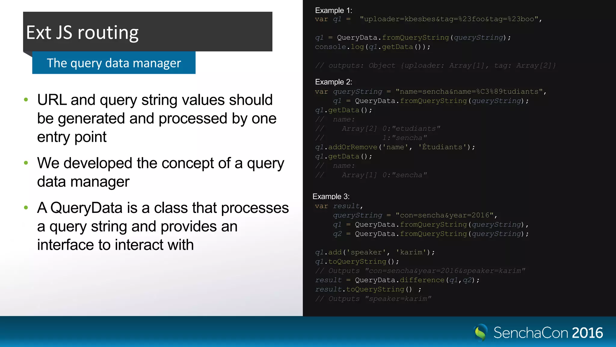 Ext JS routing
The query data manager
• URL and query string values should
be generated and processed by one
entry point
• We developed the concept of a query
data manager
• A QueryData is a class that processes
a query string and provides an
interface to interact with
var q1 = "uploader=kbesbes&tag=%23foo&tag=%23boo",
q1 = QueryData.fromQueryString(queryString);
console.log(q1.getData());
// outputs: Object {uploader: Array[1], tag: Array[2]}
var queryString = "name=sencha&name=%C3%89tudiants",
q1 = QueryData.fromQueryString(queryString);
q1.getData();
// name:
// Array[2] 0:"etudiants"
// 1:"sencha"
q1.addOrRemove('name', 'Étudiants');
q1.getData();
// name:
// Array[1] 0:"sencha"
Example 1:
Example 2:
Example 3:
var result,
queryString = "con=sencha&year=2016",
q1 = QueryData.fromQueryString(queryString),
q2 = QueryData.fromQueryString(queryString);
q1.add('speaker', 'karim');
q1.toQueryString();
// Outputs "con=sencha&year=2016&speaker=karim"
result = QueryData.difference(q1,q2);
result.toQueryString() ;
// Outputs "speaker=karim"
 