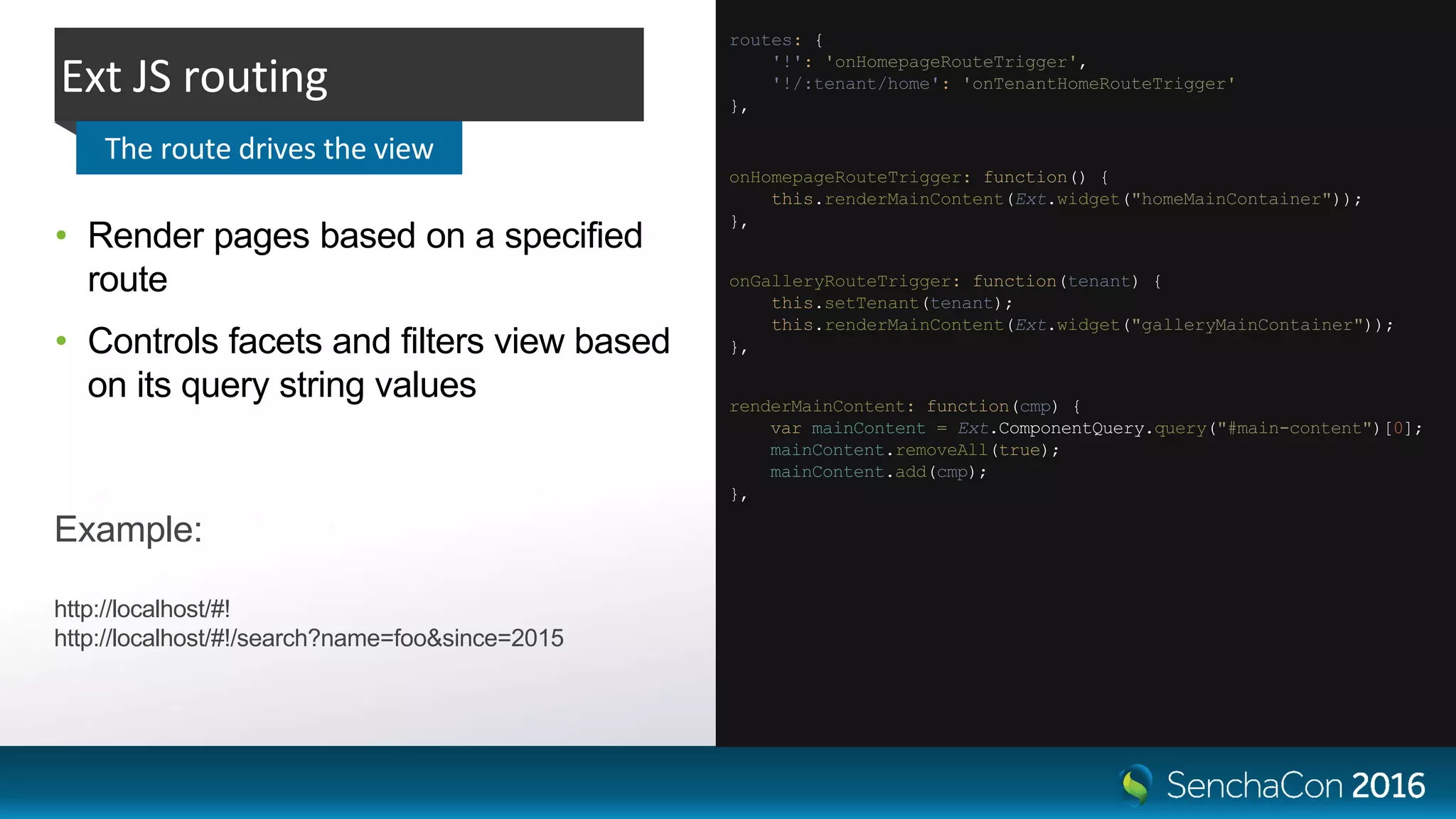 • Render pages based on a specified
route
• Controls facets and filters view based
on its query string values
Ext JS routing
The route drives the view
renderMainContent: function(cmp) {
var mainContent = Ext.ComponentQuery.query("#main-content")[0];
mainContent.removeAll(true);
mainContent.add(cmp);
},
onHomepageRouteTrigger: function() {
this.renderMainContent(Ext.widget("homeMainContainer"));
},
routes: {
'!': 'onHomepageRouteTrigger',
'!/:tenant/home': 'onTenantHomeRouteTrigger'
},
onGalleryRouteTrigger: function(tenant) {
this.setTenant(tenant);
this.renderMainContent(Ext.widget("galleryMainContainer"));
},
Example:
http://localhost/#!
http://localhost/#!/search?name=foo&since=2015
 
