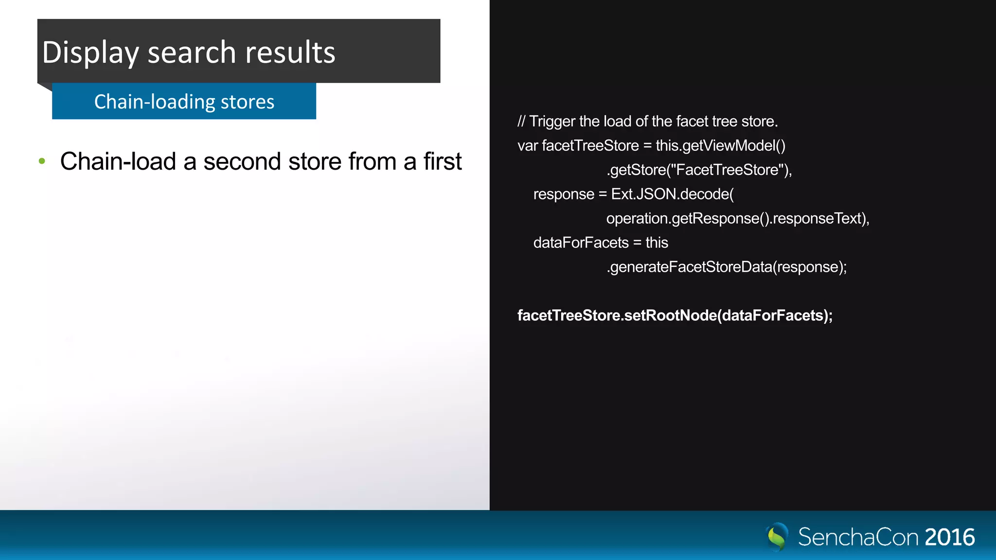 // Trigger the load of the facet tree store.
var facetTreeStore = this.getViewModel()
.getStore("FacetTreeStore"),
response = Ext.JSON.decode(
operation.getResponse().responseText),
dataForFacets = this
.generateFacetStoreData(response);
facetTreeStore.setRootNode(dataForFacets);
• Chain-load a second store from a first
Display search results
Chain-loading stores
 