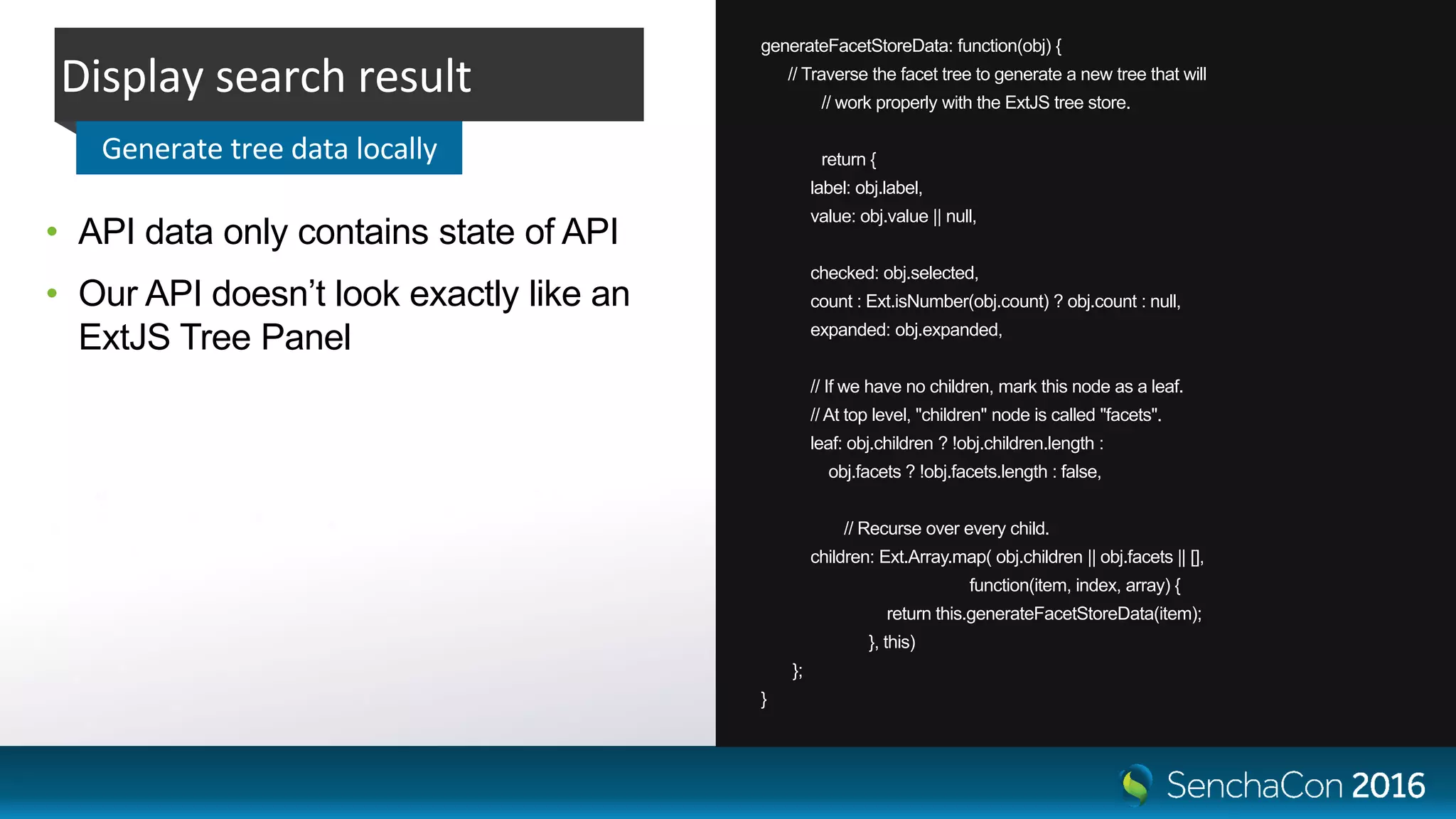 generateFacetStoreData: function(obj) {
// Traverse the facet tree to generate a new tree that will
// work properly with the ExtJS tree store.
return {
label: obj.label,
value: obj.value || null,
checked: obj.selected,
count : Ext.isNumber(obj.count) ? obj.count : null,
expanded: obj.expanded,
// If we have no children, mark this node as a leaf.
// At top level, "children" node is called "facets".
leaf: obj.children ? !obj.children.length :
obj.facets ? !obj.facets.length : false,
// Recurse over every child.
children: Ext.Array.map( obj.children || obj.facets || [],
function(item, index, array) {
return this.generateFacetStoreData(item);
}, this)
};
}
• API data only contains state of API
• Our API doesn’t look exactly like an
ExtJS Tree Panel
Display search result
Generate tree data locally
 