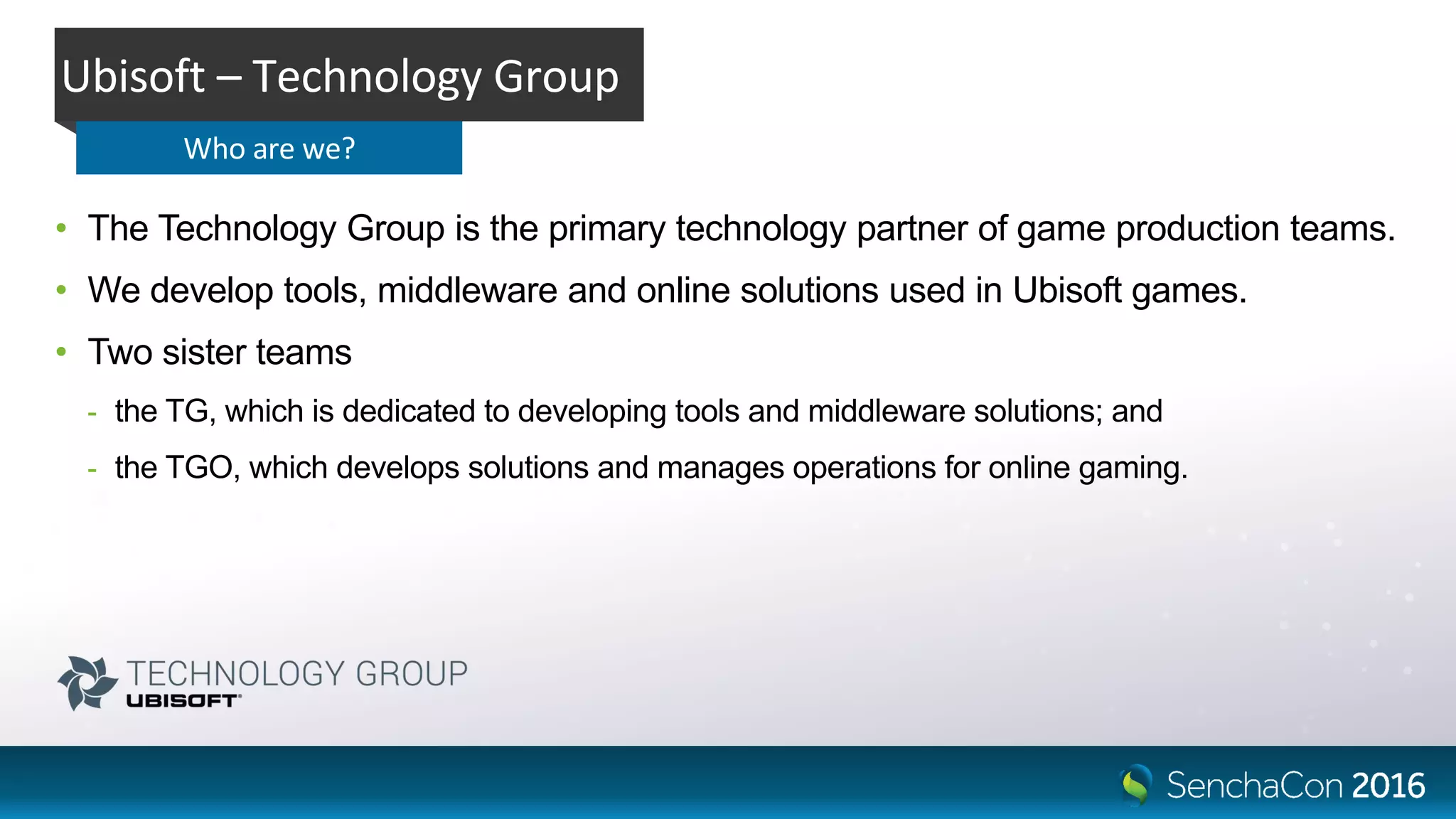 • The Technology Group is the primary technology partner of game production teams.
• We develop tools, middleware and online solutions used in Ubisoft games.
• Two sister teams
- the TG, which is dedicated to developing tools and middleware solutions; and
- the TGO, which develops solutions and manages operations for online gaming.
Ubisoft – Technology Group
Who are we?
 