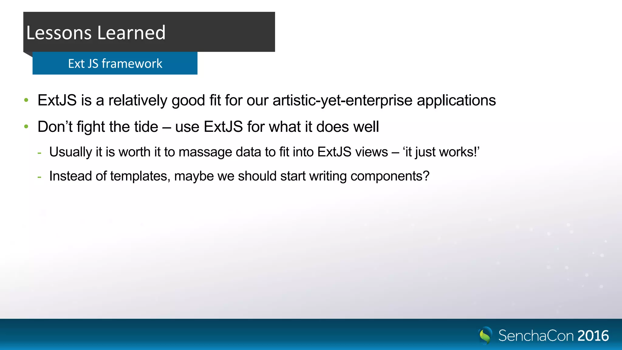 • ExtJS is a relatively good fit for our artistic-yet-enterprise applications
• Don’t fight the tide – use ExtJS for what it does well
- Usually it is worth it to massage data to fit into ExtJS views – ‘it just works!’
- Instead of templates, maybe we should start writing components?
Lessons Learned
Ext JS framework
 