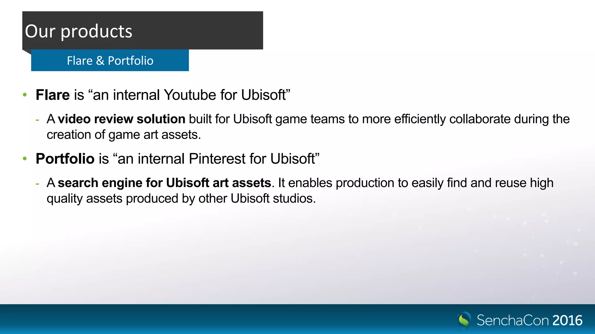 • Flare is “an internal Youtube for Ubisoft”
- A video review solution built for Ubisoft game teams to more efficiently collaborate during the
creation of game art assets.
• Portfolio is “an internal Pinterest for Ubisoft”
- A search engine for Ubisoft art assets. It enables production to easily find and reuse high
quality assets produced by other Ubisoft studios.
Our products
Flare & Portfolio
 