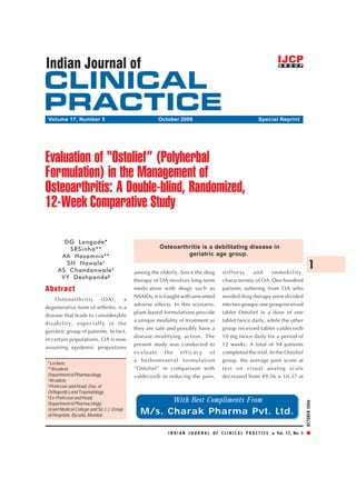 Clinical Study




 Volume 17, Number 5                                  October 2006                                Special Reprint




Evaluation of “Ostolief” (Polyherbal
Formulation) in the Management of
Osteoarthritis: A Double-blind, Randomized,
12-Week Comparative Study

        DG Langade*
          SRSinha**                                    Osteoarthritis is a debilitating disease in
       AA Hasamnis**                                            geriatric age group.
         SN Nawale †
      AS Chandanwale ‡                      among the elderly. Since the drug     stiffness    and      immobility,
                                                                                                                                1
       VY Deshpande §                       therapy of OA involves long-term      characteristic of OA. One hundred
Abstract                                    medication with drugs such as         patients suffering from OA who
                                            NSAIDs, it is fraught with unwanted   needed drug therapy were divided
    Osteoarthritis      (OA),      a
                                            adverse effects. In this scenario,    into two groups: one group received
degenerative form of arthritis, is a
                                            plant-based formulations provide      tablet Ostolief in a dose of one
disease that leads to considerable
                                            a unique modality of treatment as     tablet twice daily, while the other
disability, especially in the
                                            they are safe and possibly have a     group received tablet valdecoxib
geriatric group of patients. In fact,
                                            disease-modifying action. The         10 mg twice daily for a period of
in certain populations, OA is now
                                            present study was conducted to        12 weeks. A total of 94 patients
assuming epidemic proportions
                                            evaluate the efficacy of              completed the trial. In the Ostolief
                                            a herbomineral formulation            group, the average pain score at
 *Lecturer,
 **Resident,                                “Ostolief” in comparison with         rest on visual analog scale
 Department of Pharmacology,                valdecoxib in reducing the pain,      decreased from 49.56 ± 10.37 at
 †
   Resident,
 ‡
   Professor and Head, Dep. of
 Orthopedics and Traumatology,
 §
   Ex-Professor and Head,
                                                            With Best Compliments From
                                                                                                                           OCTOBER 2006




 Department of Pharmacology,
 Grant Medical College and Sir J.J. Group
 of Hospitals, Byculla, Mumbai.
                                              M/s. Charak Pharma Pvt. Ltd.

                                                          INDIAN JOURNAL OF CLINICAL PRACTICE             Vol. 17, No. 5
 