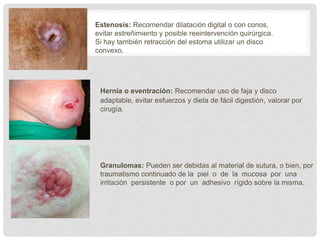 Hernia o eventración: Recomendar uso de faja y disco
adaptable, evitar esfuerzos y dieta de fácil digestión, valorar por
cirugía.
Estenosis: Recomendar dilatación digital o con conos,
evitar estreñimiento y posible reeintervención quirúrgica.
Si hay también retracción del estoma utilizar un disco
convexo.
Granulomas: Pueden ser debidas al material de sutura, o bien, por
traumatismo continuado de la piel o de la mucosa por una
irritación persistente o por un adhesivo rígido sobre la misma.
 