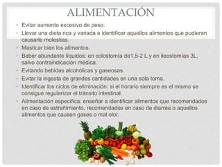 ALIMENTACIÓN
• Evitar aumento excesivo de peso.
• Llevar una dieta rica y variada e identificar aquellos alimentos que pudieran
causarle molestias.
• Masticar bien los alimentos.
• Beber abundante líquidos: en colostomía de1,5-2 L y en ileostomías 3L,
salvo contraindicación médica.
• Evitando bebidas alcohólicas y gaseosas.
• Evitar la ingesta de grandes cantidades en una sola toma.
• Identificar los ciclos de eliminación: si el horario siempre es el mismo se
consigue regularizar el tránsito intestinal.
• Alimentación específica: enseñar a identificar alimentos que recomendados
en caso de estreñimiento, recomendados en caso de diarrea o aquellos
alimentos que causen gases o mal olor.
 