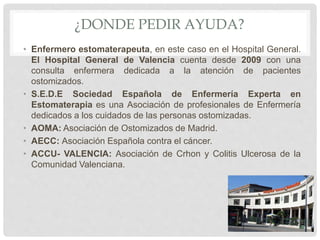 ¿DONDE PEDIR AYUDA?
• Enfermero estomaterapeuta, en este caso en el Hospital General.
El Hospital General de Valencia cuenta desde 2009 con una
consulta enfermera dedicada a la atención de pacientes
ostomizados.
• S.E.D.E Sociedad Española de Enfermería Experta en
Estomaterapia es una Asociación de profesionales de Enfermería
dedicados a los cuidados de las personas ostomizadas.
• AOMA: Asociación de Ostomizados de Madrid.
• AECC: Asociación Española contra el cáncer.
• ACCU- VALENCIA: Asociación de Crhon y Colitis Ulcerosa de la
Comunidad Valenciana.
 
