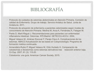 BIBLIOGRAFÍA
• Protocolo de cuidados de ostomías abdominales en Atención Primaria. Comisión de
calidad de Enfermería. Grupo de trabajo. Servicio Andaluz de Salud. Junta de
Andalucía. 2011.
• Protocolo de actuación de enfermería a pacientes ostomizados según niveles de
conocimiento de Atención Primaria. Medina M, Anca A, Fernández A, Falagan M.
• Parés D, Martí-Ragué J. Recomendaciones para pacientes con enfermedad
inflamatoria intestinal. Ostomías. Nº9 Madrid: GETECCU-ACCU. 2004.
• Miguel Velasco M, Jiménez Escovar F, Parajo Clavo A. Complicaciones de los
estomas. ABACO Actualización de las bases en Coloproctología. Programa de
formación médica continuada.
• Armendáriz-Rubio P, Miguel Velasco M, Ortiz Hurtado H. Comparación de
colostomías e ileostomías como estomas derivativos tras resección anterior baja.
Cir Esp. 2007; 81 (3): 115-20.
• Colostomía: una guía. American Cancer Society. 2015.
 