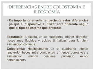 DIFERENCIAS ENTRE COLOSTOMÍA E
ILEOSTOMÍA
• Es importante enseñar al paciente estas diferencias
ya que el dispositivo a utilizar será diferente según
que el tipo de estoma que presente.
Ileostomía: Ubicada en el cuadrante inferior derecho,
heces más líquidas y ácidas (irritativas para la piel),
eliminación continua.
Colostomía: Habitualmente en el cuadrante inferior
izquierdo, heces más compactas y menos corrosivas y
eliminación menos continúa pudiendo existir
estreñimiento.
 