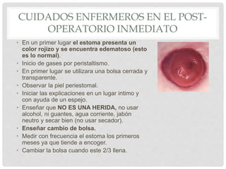 CUIDADOS ENFERMEROS EN EL POST-
OPERATORIO INMEDIATO
• En un primer lugar el estoma presenta un
color rojizo y se encuentra edematoso (esto
es lo normal).
• Inicio de gases por peristaltismo.
• En primer lugar se utilizara una bolsa cerrada y
transparente.
• Observar la piel periestomal.
• Iniciar las explicaciones en un lugar intimo y
con ayuda de un espejo.
• Enseñar que NO ES UNA HERIDA, no usar
alcohol, ni guantes, agua corriente, jabón
neutro y secar bien (no usar secador).
• Enseñar cambio de bolsa.
• Medir con frecuencia el estoma los primeros
meses ya que tiende a encoger.
• Cambiar la bolsa cuando este 2/3 llena.
 