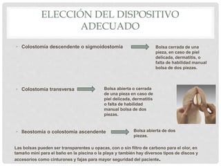 ELECCIÓN DEL DISPOSITIVO
ADECUADO
• Colostomía descendente o sigmoidostomía
• Colostomía transversa
• Ileostomía o colostomía ascendente
Bolsa cerrada de una
pieza, en caso de piel
delicada, dermatitis, o
falta de habilidad manual
bolsa de dos piezas.
Bolsa abierta o cerrada
de una pieza en caso de
piel delicada, dermatitis
o falta de habilidad
manual bolsa de dos
piezas.
Bolsa abierta de dos
piezas.
Las bolsas pueden ser transparentes u opacas, con o sin filtro de carbono para el olor, en
tamaño mini para el baño en la piscina o la playa y también hay diversos tipos de discos y
accesorios como cinturones y fajas para mayor seguridad del paciente.
 