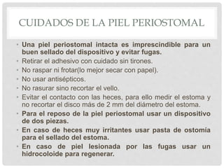 CUIDADOS DE LA PIEL PERIOSTOMAL
• Una piel periostomal intacta es imprescindible para un
buen sellado del dispositivo y evitar fugas.
• Retirar el adhesivo con cuidado sin tirones.
• No raspar ni frotar(lo mejor secar con papel).
• No usar antisépticos.
• No rasurar sino recortar el vello.
• Evitar el contacto con las heces, para ello medir el estoma y
no recortar el disco más de 2 mm del diámetro del estoma.
• Para el reposo de la piel periostomal usar un dispositivo
de dos piezas.
• En caso de heces muy irritantes usar pasta de ostomía
para el sellado del estoma.
• En caso de piel lesionada por las fugas usar un
hidrocoloide para regenerar.
 