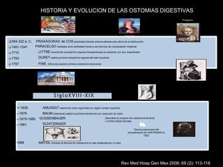 HISTORIA Y EVOLUCION DE LAS OSTOMIAS DIGESTIVAS
AMUSSAT exteriorizó colon sigmoideo en región lumbar izquierda
BAUM (Alemania) realizó la primera ileostomía con resección de colon
➢1839
➢1879
➢1879-1880
➢1881
GUSSENBAUER
SCHITZINGER
1888 MAYDL introdujo la técnica de colostomía en asa sostenida por un tubo
Técnica precursora del
procedimiento de HARTMANN en
1923
SigloXVIII-XIX
Describen la creación de colostomía terminal
y muñón distal suturado
❑384-322 a. C.
❑ 1491-1541
❑ 1710
❑ 1793
❑ 1797
PRAXÁGORAS de COS practicaba fístulas enterocutáneas para alivio de la obstrucción
PARACELSO realizaba anos artificiales frente a otra técnica de manipulación intestinal
LITTRÉ recomendó cecostomía inguinal transperitoneal en paciente con ano imperforado
DURET realizó primera colostomía inguinal del lado izquierdo
FINE (Génova) practicó primera colostomía transversa
Praxágoras
Paracelso
Rev Med Hosp Gen Mex 2006; 69 (2): 113-118
 