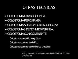 OTRAS TECNICAS
➢COLOSTOMIALAP
AROSCOPICA
➢COLOSTOMIAPERCUT
ANEA
➢COLOSTOMIAASISTIDAPORENDOSCOPIA
➢COLOSTOMIASDESCHMIDT
-PERINEAL
➢COLOSTOMIACONCONTINENTE
Colostomíaconanillomagnético
ColostomíacontinentedeKoc
Colostomíacontinenteconbandaajustable
Maingot's Abdominal Operations ZINNER-ASHLEY 11ed
McGraw-Hill
 