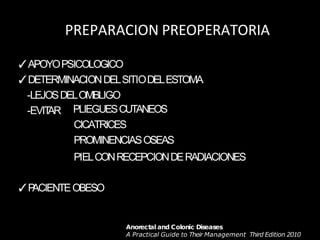 PREPARACION PREOPERATORIA
✓APOYOPSICOLOGICO
✓DETERMINACIONDELSITIODELESTOMA
-LEJOSDELOMBLIGO
-EVIT
AR PLIEGUESCUTANEOS
CICATRICES
PROMINENCIASOSEAS
PIELCONRECEPCIONDERADIACIONES
✓P
ACIENTEOBESO
Anorectal and Colonic Diseases
A Practical Guide to Their Management Third Edition 2010
 