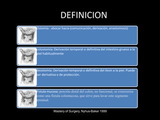 DEFINICION
Ostomia : abocar hacia (comunicación, derivación, anastomosis)
colostomía: Derivación temporal o definitiva del intestino grueso a la
piel habitualmente
ileostomía: Derivación temporal o definitiva del íleon a la piel. Puede
ser derivativa o de protección.
Fistula mucosa: porción distal del colon, no funcional, se exterioriza
como una fístula colomucosa, que sirve para lavar este segmento
terminal.
Mastery of Surgery, Nyhus-Baker 1999
 