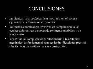 CONCLUSIONES
63
•
•
•
Las técnicas laparoscópicas han mostrado ser eficaces y
seguras para la formación de estomas.
Las tecnicas minimanete invasivas en comparacion a las
tecnicas abiertas han demostrado ser menos morbidas y de
menor costo.
Para evitar las complicaciones relacionadas a los estomas
intestinales, es fundamental conocer las in- dicaciones precisas
y las técnicas disponibles para su construcción.
 