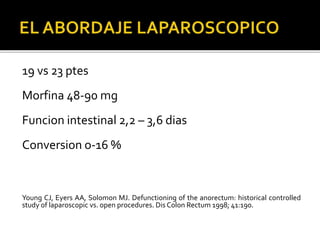19 vs 23 ptes
Morfina 48-90 mg
Funcion intestinal 2,2 – 3,6 dias
Conversion o-16 %
Young CJ, Eyers AA, Solomon MJ. Defunctioning of the anorectum: historical controlled
study of laparoscopic vs. open procedures. Dis Colon Rectum 1998; 41:190.
 