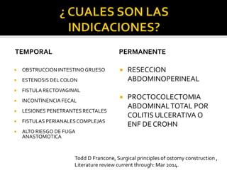 TEMPORAL
 OBSTRUCCION INTESTINO GRUESO
 ESTENOSIS DEL COLON
 FISTULA RECTOVAGINAL
 INCONTINENCIA FECAL
 LESIONES PENETRANTES RECTALES
 FISTULAS PERIANALESCOMPLEJAS
 ALTO RIESGO DE FUGA
ANASTOMOTICA
PERMANENTE
 RESECCION
ABDOMINOPERINEAL
 PROCTOCOLECTOMIA
ABDOMINALTOTAL POR
COLITIS ULCERATIVA O
ENF DE CROHN
Todd D Francone, Surgical principles of ostomy construction ,
Literature review current through: Mar 2014.
 