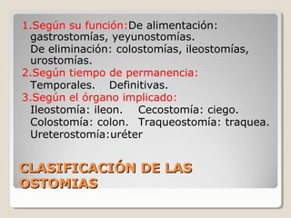CLASIFICACIÓN DE LASCLASIFICACIÓN DE LAS
OSTOMIASOSTOMIAS
1.Según su función:De alimentación:
gastrostomías, yeyunostomías.
De eliminación: colostomías, ileostomías,
urostomías.
2.Según tiempo de permanencia:
Temporales. Definitivas.
3.Según el órgano implicado:
Ileostomía: ileon. Cecostomía: ciego.
Colostomía: colon. Traqueostomía: traquea.
Ureterostomía:uréter
 