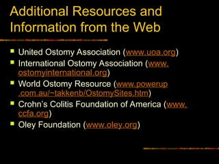 Additional Resources and
Information from the Web
 United Ostomy Association (www.uoa.org)
 International Ostomy Association (www.
ostomyinternational.org)
 World Ostomy Resource (www.powerup
.com.au/~takkenb/OstomySites.htm)
 Crohn’s Colitis Foundation of America (www.
ccfa.org)
 Oley Foundation (www.oley.org)
 