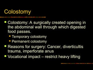 Colostomy
 Colostomy: A surgically created opening in
the abdominal wall through which digested
food passes.
 Temporary colostomy
 Permanent colostomy
 Reasons for surgery: Cancer, diverticultis
trauma, imperforate anus
 Vocational impact – restrict heavy lifting
 