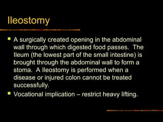 Ileostomy
 A surgically created opening in the abdominal
wall through which digested food passes. The
Ileum (the lowest part of the small intestine) is
brought through the abdominal wall to form a
stoma. A Ileostomy is performed when a
disease or injured colon cannot be treated
successfully.
 Vocational implication – restrict heavy lifting.
 
