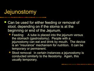 Jejunostomy
 Can be used for either feeding or removal of
stool, depending on if the stoma is at the
beginning or end of the Jejunum.
 Feeding: A tube is placed into the jejunum versus
the stomach (gastrostomy). People with a
jejunostomy can eat and drink by mouth. The device
is an “insurance” mechanism for nutrition. It can be
temporary or permanent.
 Stool removal: in certain instances a jejunostomy is
conducted similarly to the Ileostomy. Again, this
usually temporary.
 