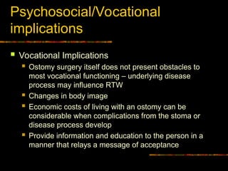 Psychosocial/Vocational
implications
 Vocational Implications
 Ostomy surgery itself does not present obstacles to
most vocational functioning – underlying disease
process may influence RTW
 Changes in body image
 Economic costs of living with an ostomy can be
considerable when complications from the stoma or
disease process develop
 Provide information and education to the person in a
manner that relays a message of acceptance
 