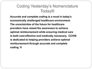 Coding Yesterday’s Nomenclature 
Today® 
Accurate and complete coding is a must in today’s 
economically challenged healthcare environment. 
The uncertainties of the future for healthcare 
providers have raised the awareness to achieve 
optimal reimbursement while ensuring medical care 
is both cost-effective and medically necessary. CCHIS 
is dedicated to helping providers achieve optimal 
reimbursement through accurate and complete 
coding. ® 
 