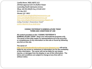 Cynthia Brown, MBA, RHIT, CCS 
AHIMA Approved ICD-10 CM/PCS Trainer 
CyntCoding Health Information Services 
Phone: 404-992-8984/E-Fax: 678-805-4919 
P.O. Box 3019 
Decatur, GA 30031 
cyntcoder@cyntcodinghealthinformationservices.com 
www.cyntcodinghealthinformationservices.com 
http://cyntcodinghealthinformationservices.blogspot.com 
Coding Yesterday’s Nomenclature Today® 
CCHIS PRODUCTS & SERVICES 
CODING YESTERDAY’S NOMENCLATURE TODAY 
TERMS AND CONDITIONS OF USE 
All content provided on this “CODING YESTERDAY’S 
NOMENCLATURE TODAY” blog is for informational purposes only. 
The owner of this blog makes no representations as to the accuracy 
or completeness of any information on this site or found by following 
any link on this site. 
The owner of 
http://cyntcodinghealthinformationservices.blogspot.com will not be 
liable for any errors or omissions in information nor for the availability 
of this information. The owner will not be liable for any losses, 
injuries, or damages from the display or use of this information. The 
terms and conditions are subject to change at any time with or 
without notice. 
