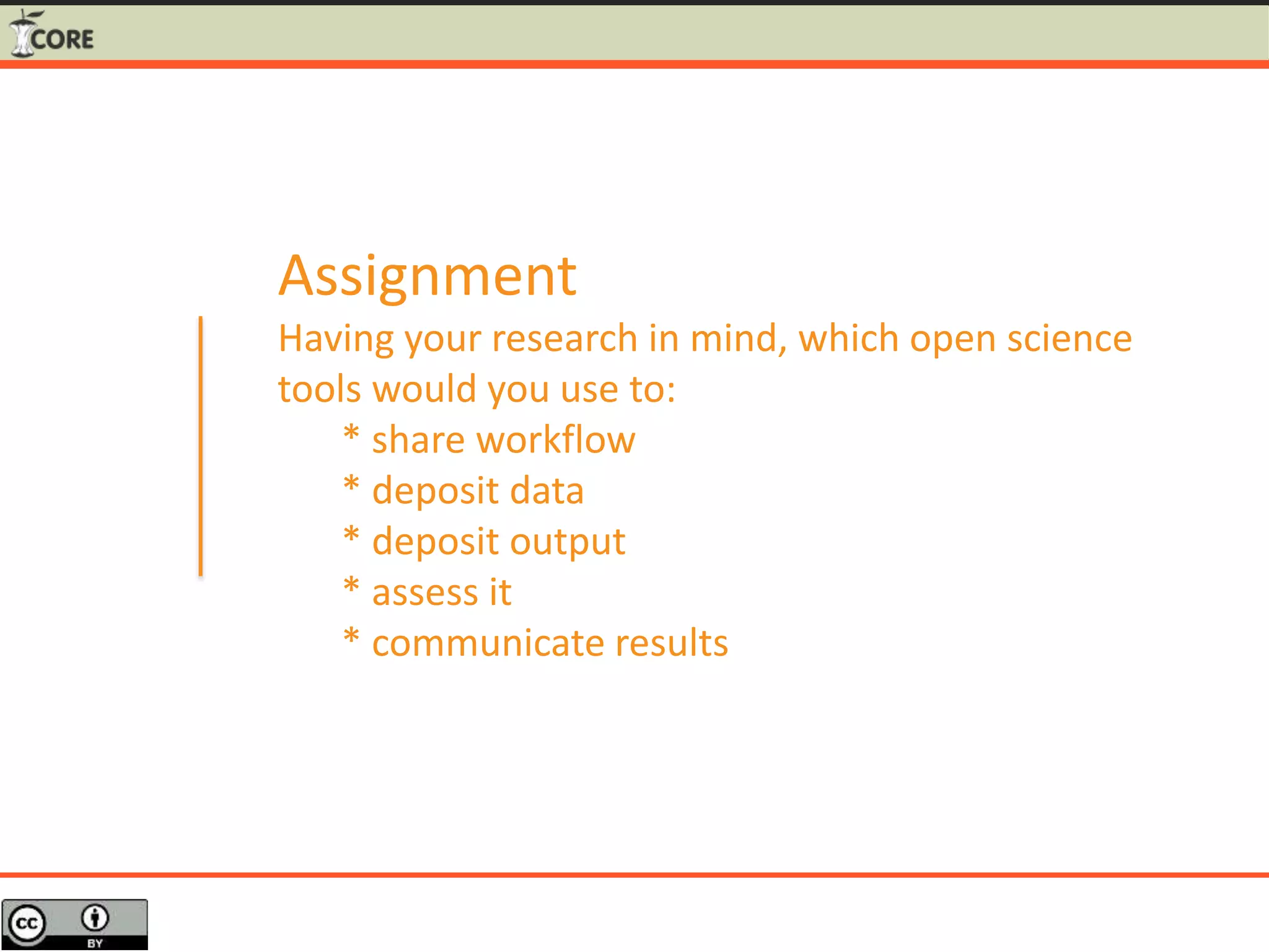 Assignment
Having your research in mind, which open science
tools would you use to:
* share workflow
* deposit data
* deposit output
* assess it
* communicate results
 