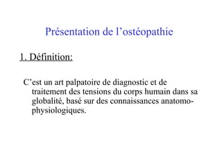 Présentation de l’ostéopathie

1. Définition:

 C’est un art palpatoire de diagnostic et de
   traitement des tensions du corps humain dans sa
   globalité, basé sur des connaissances anatomo-
   physiologiques.
 