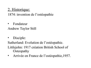 2. Historique:
1874: invention de l’ostéopathie

• Fondateur
Andrew Taylor Still

• Disciple:
Sutherland: Evolution de l’ostéopathie.
Littlejohn: 1917 création British School of
    Osteopathy
• Arrivée en France de l’ostéopathie,1957.
 