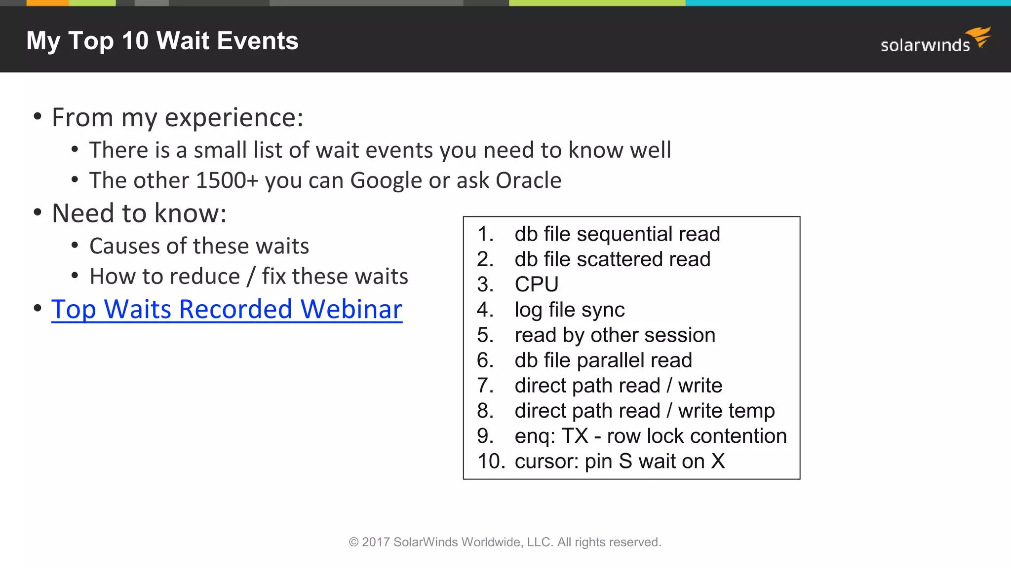My Top 10 Wait Events • From my experience: • There is a small list of wait events you need to know well • The other 1500+ you can Google or ask Oracle • Need to know: • Causes of these waits • How to reduce / fix these waits • Top Waits Recorded Webinar © 2017 SolarWinds Worldwide, LLC. All rights reserved. 1. db file sequential read 2. db file scattered read 3. CPU 4. log file sync 5. read by other session 6. db file parallel read 7. direct path read / write 8. direct path read / write temp 9. enq: TX - row lock contention 10. cursor: pin S wait on X 