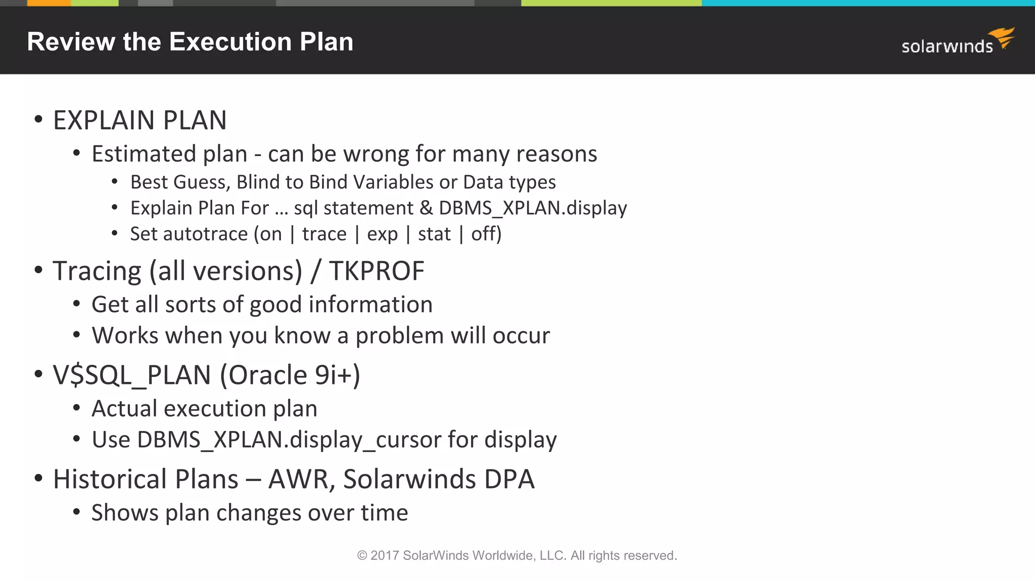 Review the Execution Plan • EXPLAIN PLAN • Estimated plan - can be wrong for many reasons • Best Guess, Blind to Bind Variables or Data types • Explain Plan For … sql statement & DBMS_XPLAN.display • Set autotrace (on | trace | exp | stat | off) • Tracing (all versions) / TKPROF • Get all sorts of good information • Works when you know a problem will occur • V$SQL_PLAN (Oracle 9i+) • Actual execution plan • Use DBMS_XPLAN.display_cursor for display • Historical Plans – AWR, Solarwinds DPA • Shows plan changes over time © 2017 SolarWinds Worldwide, LLC. All rights reserved. 