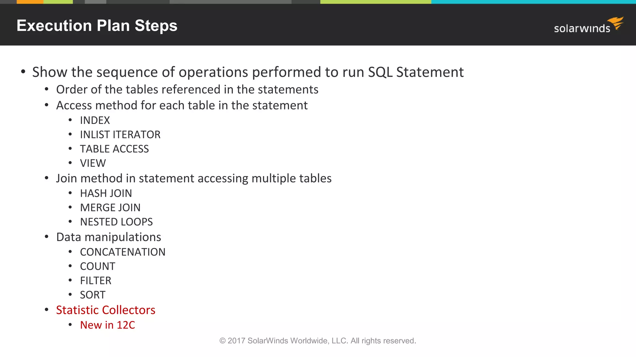 Execution Plan Steps • Show the sequence of operations performed to run SQL Statement • Order of the tables referenced in the statements • Access method for each table in the statement • INDEX • INLIST ITERATOR • TABLE ACCESS • VIEW • Join method in statement accessing multiple tables • HASH JOIN • MERGE JOIN • NESTED LOOPS • Data manipulations • CONCATENATION • COUNT • FILTER • SORT • Statistic Collectors • New in 12C © 2017 SolarWinds Worldwide, LLC. All rights reserved. 